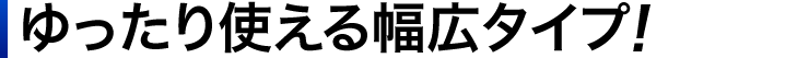 ゆったり使える幅広タイプ