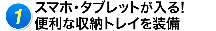 1 スマホ・タブレットが入る便利な収納トレイを装備