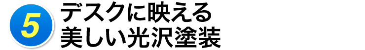 5 デスクに映える美しい光沢塗装