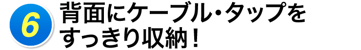 6 背面にケーブル・タップをすっきり収納