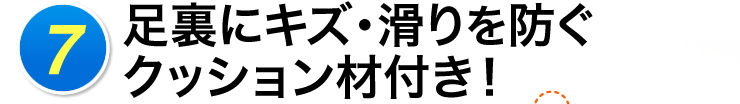 7 足裏にキズ・滑りを防ぐクッション材付き