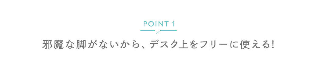 POINT(1) 邪魔な脚がないから、デスク上をフリーに使える！