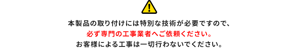 本製品の取り付けには特別な技術が必要ですので、必ず専門の工事業者へご依頼ください。お客様による工事は一切行わないでください。