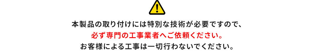 本製品の取り付けには特別な技術が必要ですので、必ず専門の工事業者へご依頼ください。お客様による工事は一切行わないでください。