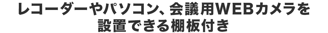 レコーダーやパソコン、会議用W EBカメラを設置できる棚板付き