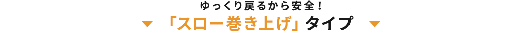 ゆっくり戻るから安全 「スロー巻き上げ」タイプ