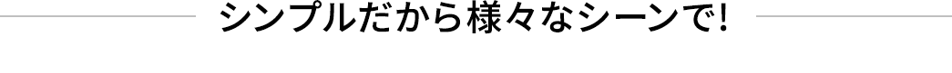 シンプルだから様々なシーンで!