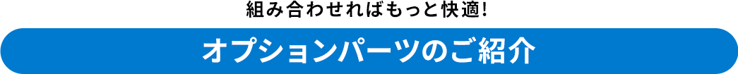 組み合わせればもっと快適 オプションパーツのご紹介