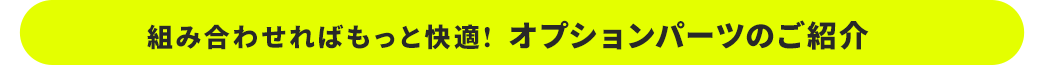 組み合わせればもっと快適 オプションパーツのご紹介