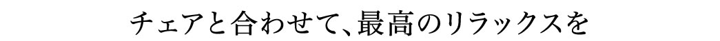 チェアと合わせて、最高のリラックスを