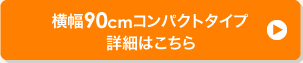 横幅90cmコンパクトタイプ 詳細はこちら