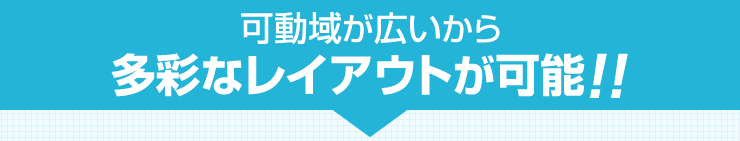 可動域が広いから 多彩なレイアウトが可能