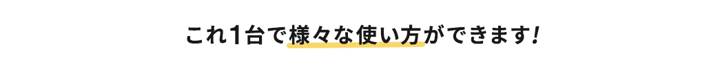 これ1台で様々な使い方ができます