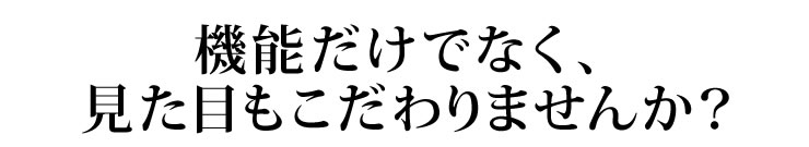 機能だけでなく、見た目もこだわりませんか？