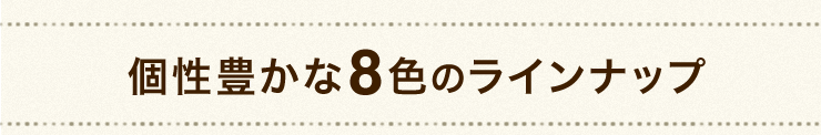 個性豊かな8色のラインナップ