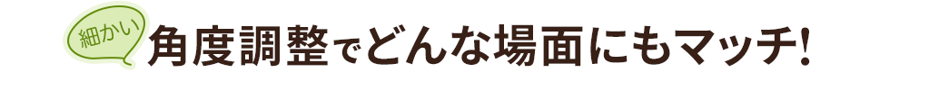 細かい角度調節でどんな場面にもマッチ！