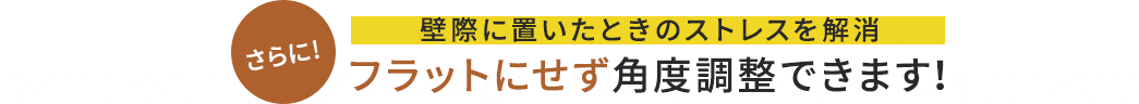 さらに 壁際に置いたときのストレスを解消 フラットにせず角度調整できます