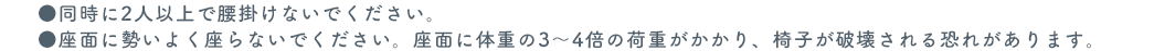 同時に2人以上で腰掛けないでください。座面に勢いよく座らないでください。