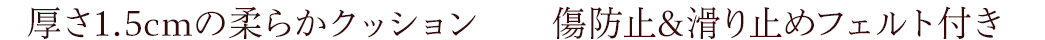厚さ1.5cmの柔らかクッション 傷防止&滑り止めフェルト付き