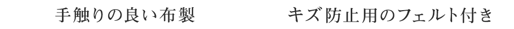 手触りの良い布製 キズ防止用のフェルト付き