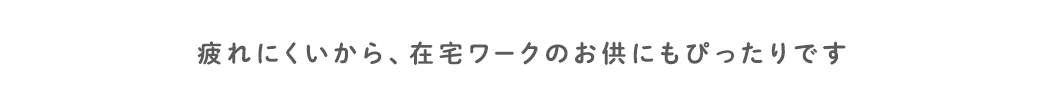 疲れにくいから、在宅ワークのお供にもぴったりです