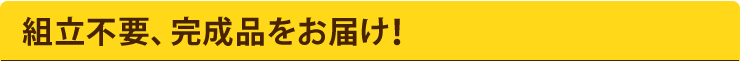 組立不要、完成品をお届け