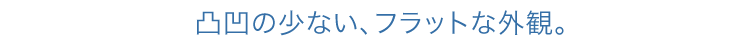 凸凹の少ない、フラットな外観