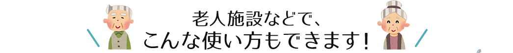 老人施設などで、こんな使い方もできます