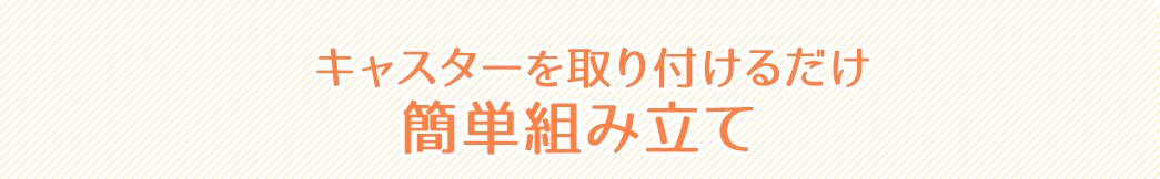 キャスターを取り付けるだけ 簡単組み立て