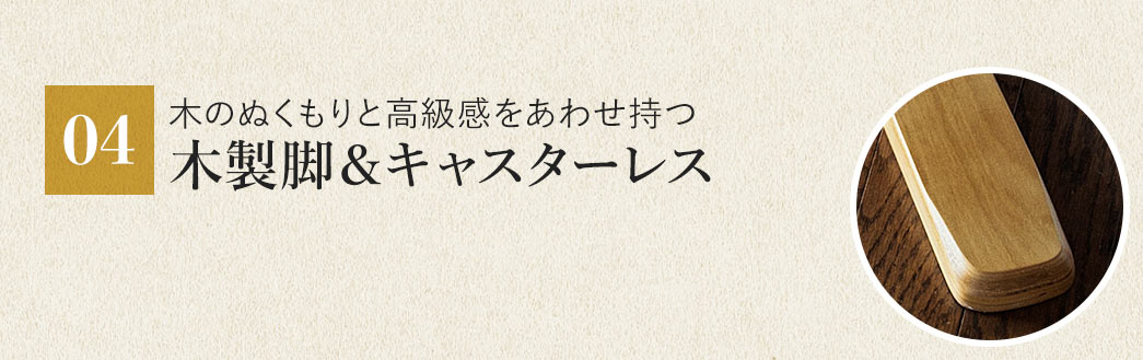 木のぬくもりと高級感をあわせ持つ 木製脚＆キャスターレス