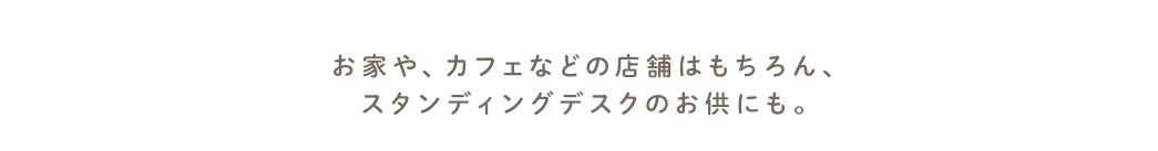 お家や、カフェなどの店舗はもちろん、スタンディングデスクのお供にも