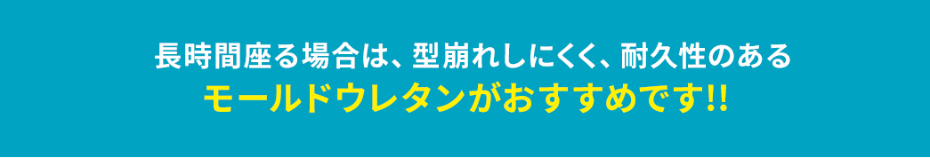 長時間座る場合は、型崩れしにくく、耐久性のあるモールドウレタンがおすすめです