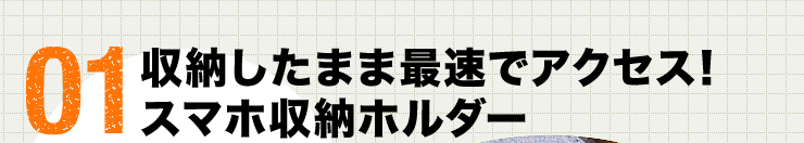 01 収納したまま最速でアクセス　スマホ収納ホルダー