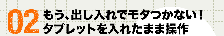 02 もう、出し入れでモタつかない　タブレットを入れたまま操作