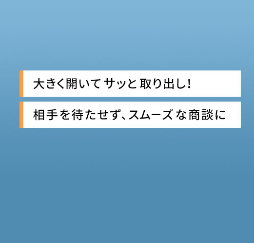 大きく開いてサッと取り出し 相手を待たせず、スムーズな商談に