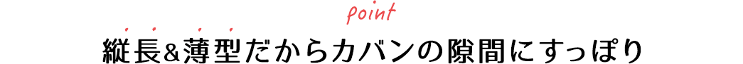 縦長＆薄型だからカバンの隙間にすっぽり