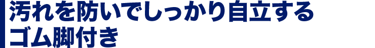 汚れを防いでしっかり自立するゴム脚付き