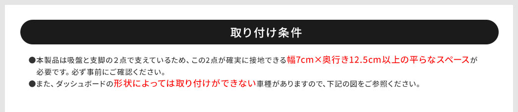 取り付け条件　●本製品は吸盤と支脚の2点で支えているため、この2点が確実に接地できる幅7cm×奥行き12.5cm以上の平らなスペースが必要です。必ず事前にご確認ください。●また、ダッシュボードの形状によっては取り付けができない車種がありますので、下記の図をご参照ください。