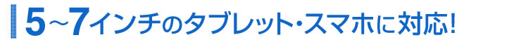 5〜7インチのタブレット・スマホに対応