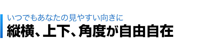 いつでもあなたの見やすい向きに　縦横、上下、角度が自由自在