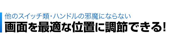 他のスイッチ類・ハンドルの邪魔にならない　画面を最適な位置に調節できる