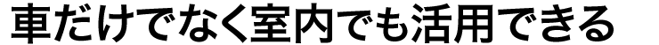 車だけでなく室内でも活用できる