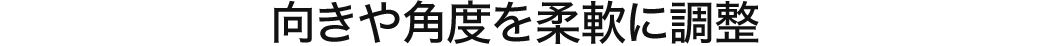 向きや角度を柔軟に調整