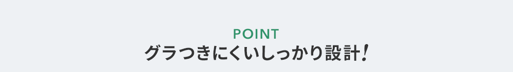 POINT グラつきにくいしっかり設計！