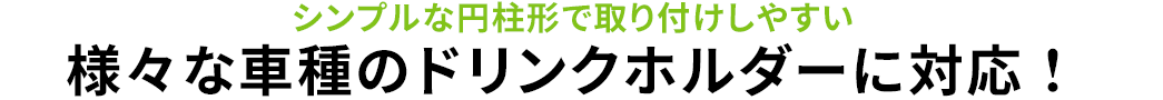 シンプルな円柱形で取り付けしやすい 様々な車種のドリンクホルダーに対応