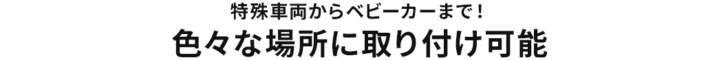 特殊車両からベビーカーまで 色々な場所に取り付け可能