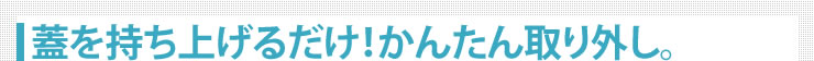 蓋を持ち上げるだけ　かんたん取り外し