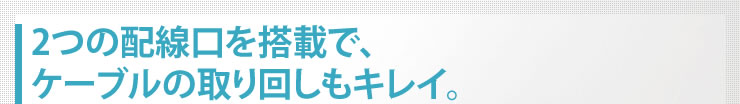 2つの配線口を搭載で、ケーブルの取り回しもキレイ