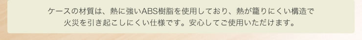 ケースの材質は、熱に強いABS樹脂を使用しており、熱が籠りにくい構造で火災を引き起こしにくい仕様です