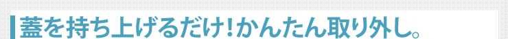 蓋を持ち上げるだけ　かんたん取り外し